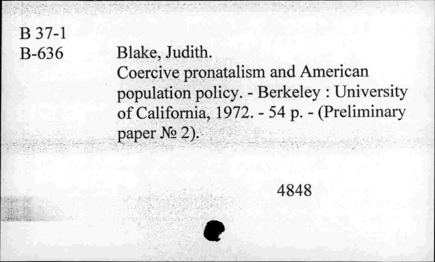 ﻿B 37-1
B-636 Blake, Judith.
Coercive pronatalism and American population policy. - Berkeley : University of California, 1972. - 54 p. - (Preliminary paper № 2).
4848